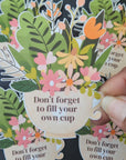 Don’t Forget to Fill Your Own Cup Sticker - Self Care Vinyl Water-resistant Decal for Laptops, Water Bottles, Journals & more